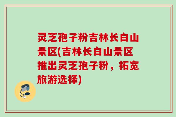 灵芝孢子粉吉林长白山景区(吉林长白山景区推出灵芝孢子粉，拓宽旅游选择)