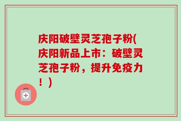 庆阳破壁灵芝孢子粉(庆阳新品上市：破壁灵芝孢子粉，提升免疫力！)