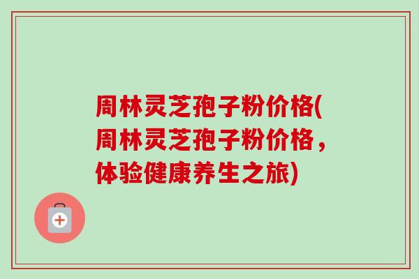 周林灵芝孢子粉价格(周林灵芝孢子粉价格，体验健康养生之旅)