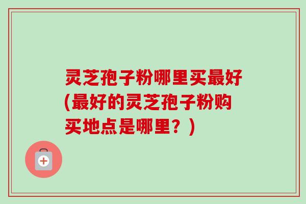 灵芝孢子粉哪里买最好(最好的灵芝孢子粉购买地点是哪里？)