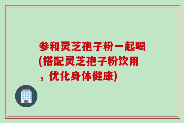 参和灵芝孢子粉一起喝(搭配灵芝孢子粉饮用，优化身体健康)