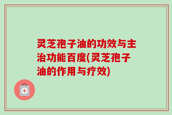 灵芝孢子油的功效与主治功能百度(灵芝孢子油的作用与疗效)