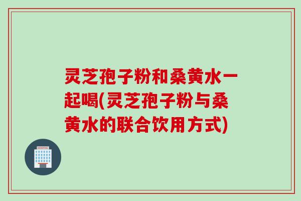 灵芝孢子粉和桑黄水一起喝(灵芝孢子粉与桑黄水的联合饮用方式)