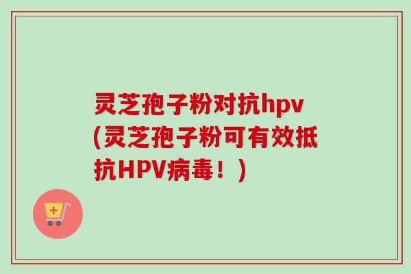 灵芝孢子粉对抗hpv(灵芝孢子粉可有效抵抗HPV病毒！)