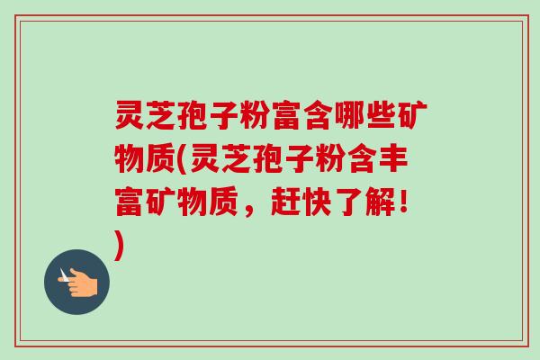 灵芝孢子粉富含哪些矿物质(灵芝孢子粉含丰富矿物质，赶快了解！)