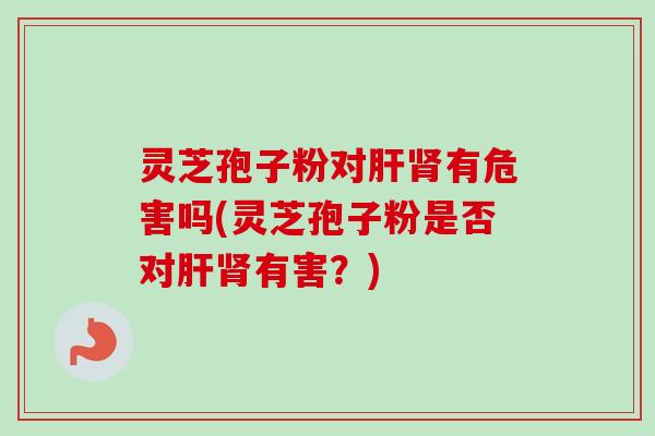 灵芝孢子粉对肝肾有危害吗(灵芝孢子粉是否对肝肾有害？)
