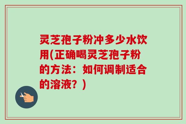 灵芝孢子粉冲多少水饮用(正确喝灵芝孢子粉的方法：如何调制适合的溶液？)