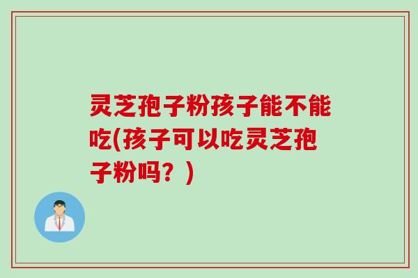 灵芝孢子粉孩子能不能吃(孩子可以吃灵芝孢子粉吗？)
