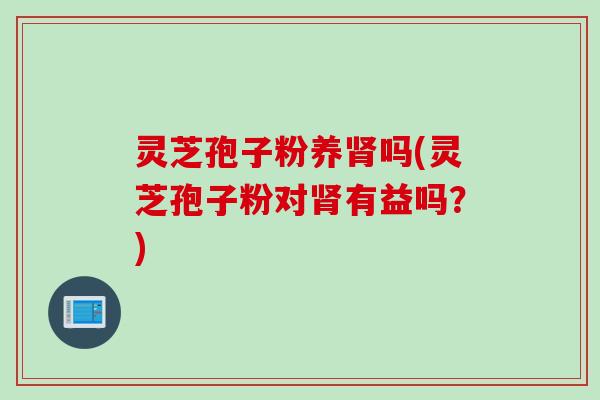 灵芝孢子粉养肾吗(灵芝孢子粉对肾有益吗？)