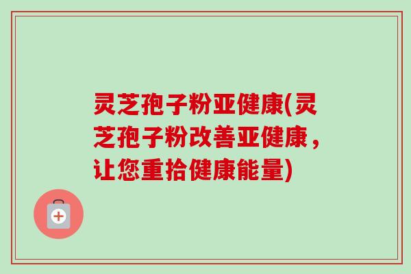 灵芝孢子粉亚健康(灵芝孢子粉改善亚健康，让您重拾健康能量)