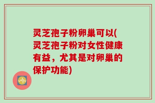 灵芝孢子粉卵巢可以(灵芝孢子粉对女性健康有益，尤其是对卵巢的保护功能)