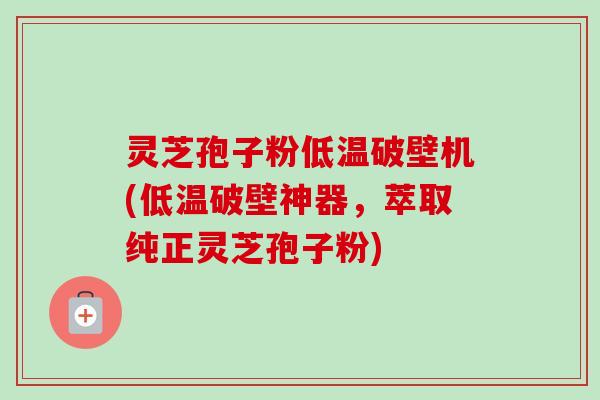 灵芝孢子粉低温破壁机(低温破壁神器，萃取纯正灵芝孢子粉)