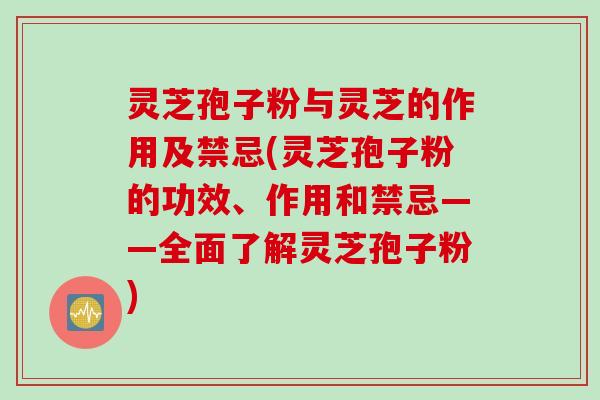 灵芝孢子粉与灵芝的作用及禁忌(灵芝孢子粉的功效、作用和禁忌——全面了解灵芝孢子粉)