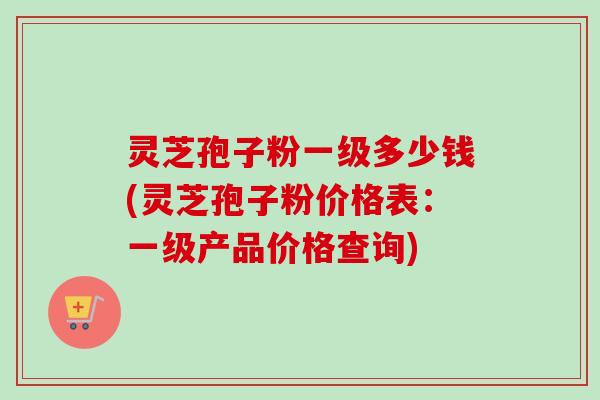 灵芝孢子粉一级多少钱(灵芝孢子粉价格表：一级产品价格查询)