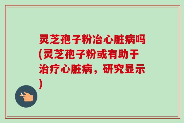 灵芝孢子粉冶心脏病吗(灵芝孢子粉或有助于治疗心脏病，研究显示)