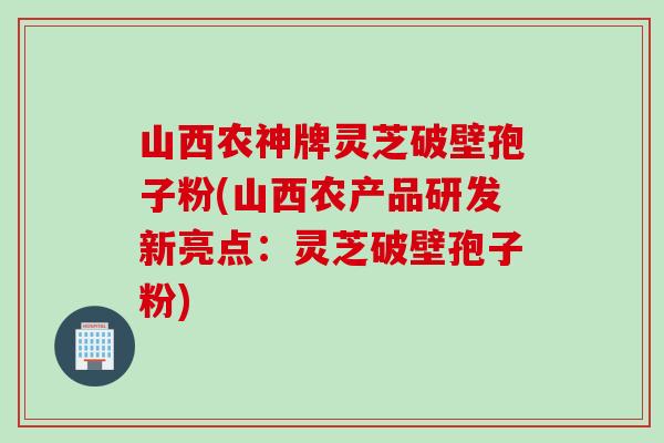 山西农神牌灵芝破壁孢子粉(山西农产品研发新亮点：灵芝破壁孢子粉)