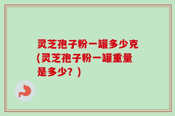 灵芝孢子粉一罐多少克(灵芝孢子粉一罐重量是多少？)
