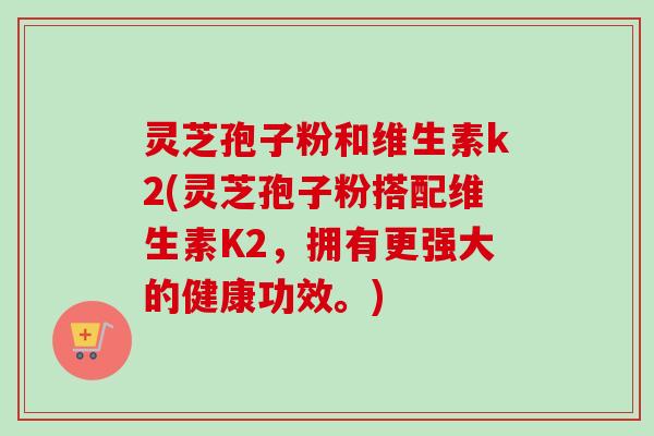 灵芝孢子粉和维生素k2(灵芝孢子粉搭配维生素K2，拥有更强大的健康功效。)
