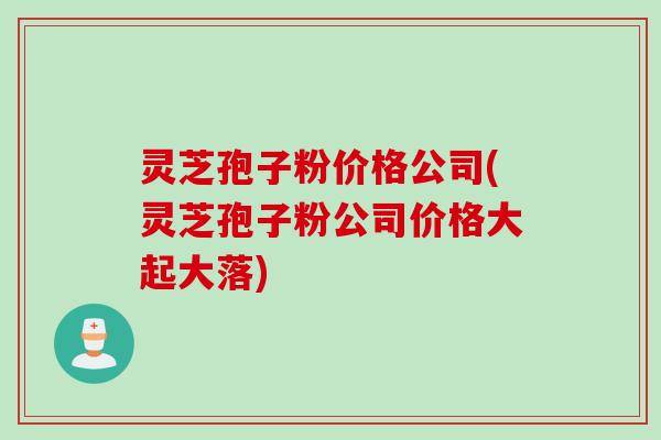 灵芝孢子粉价格公司(灵芝孢子粉公司价格大起大落)