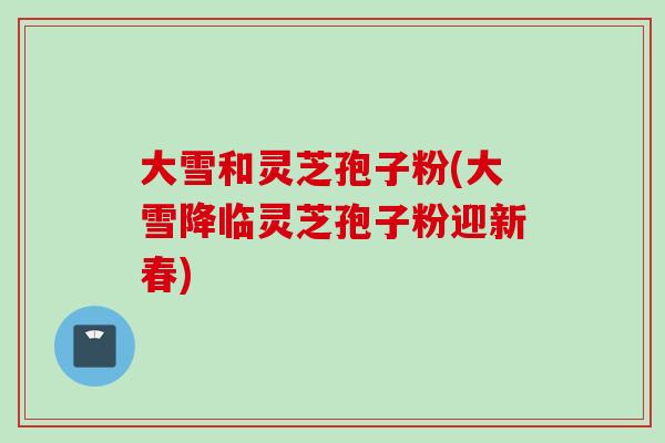 大雪和灵芝孢子粉(大雪降临灵芝孢子粉迎新春)