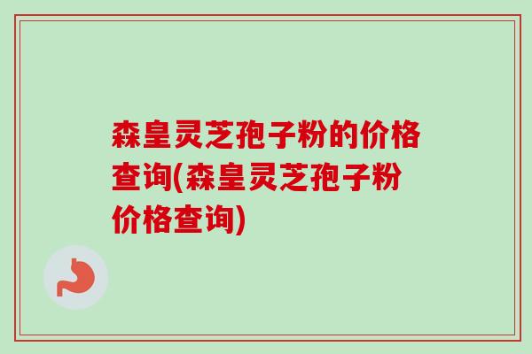 森皇灵芝孢子粉的价格查询(森皇灵芝孢子粉价格查询)