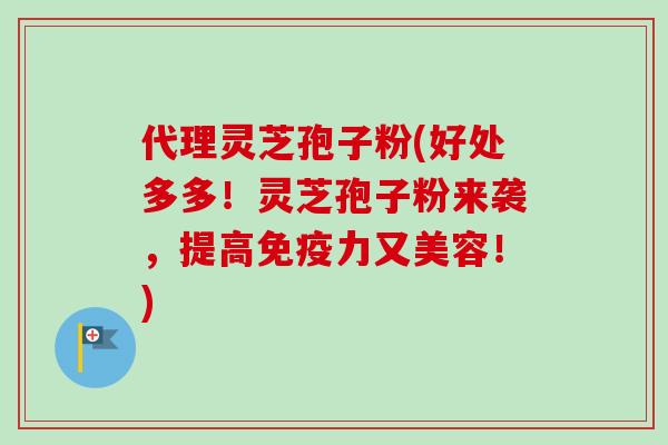 代理灵芝孢子粉(好处多多！灵芝孢子粉来袭，提高免疫力又美容！)