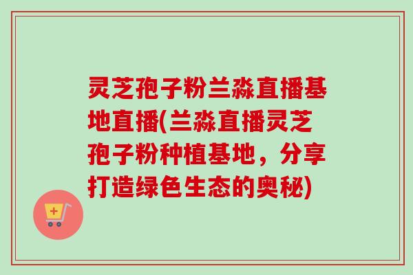 灵芝孢子粉兰淼直播基地直播(兰淼直播灵芝孢子粉种植基地，分享打造绿色生态的奥秘)