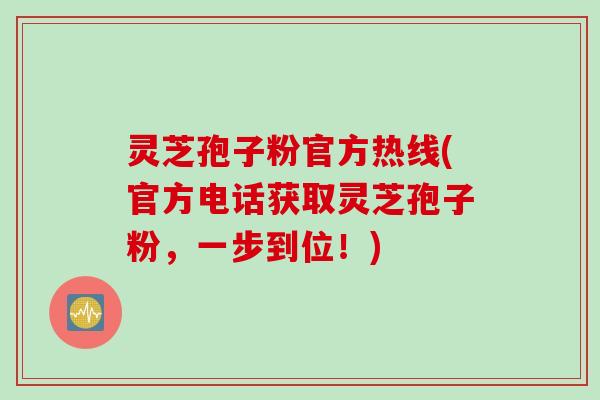 灵芝孢子粉官方热线(官方电话获取灵芝孢子粉，一步到位！)