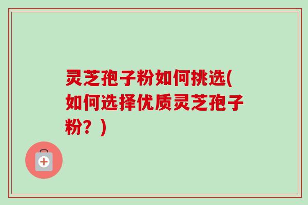 灵芝孢子粉如何挑选(如何选择优质灵芝孢子粉？)