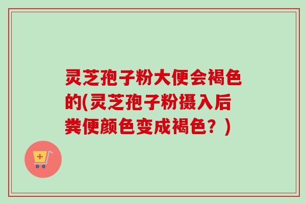 灵芝孢子粉大便会褐色的(灵芝孢子粉摄入后粪便颜色变成褐色？)