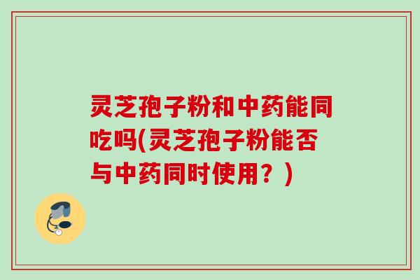 灵芝孢子粉和中药能同吃吗(灵芝孢子粉能否与中药同时使用？)