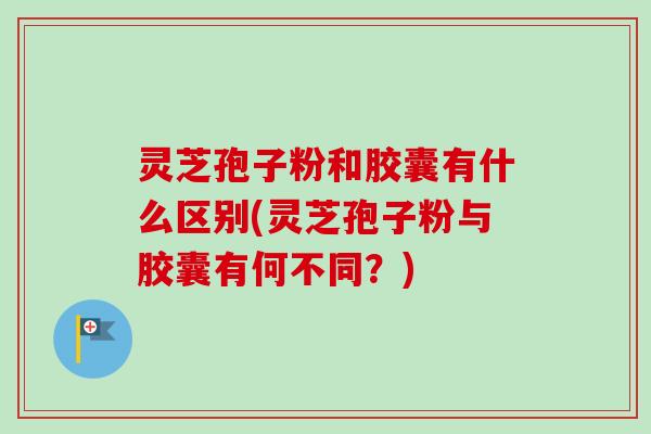 灵芝孢子粉和胶囊有什么区别(灵芝孢子粉与胶囊有何不同？)