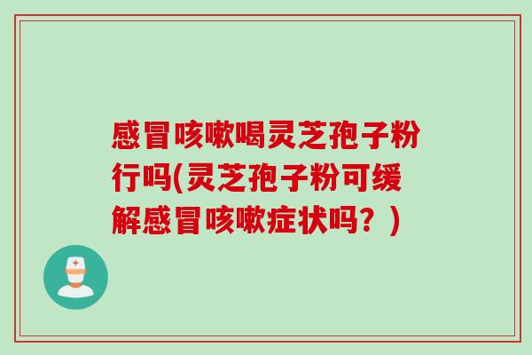 感冒咳嗽喝灵芝孢子粉行吗(灵芝孢子粉可缓解感冒咳嗽症状吗？)