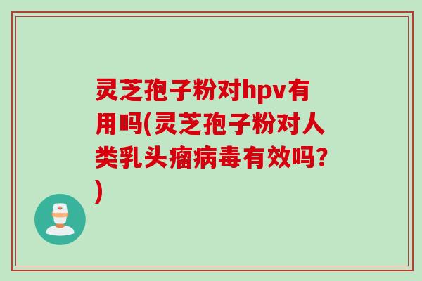 灵芝孢子粉对hpv有用吗(灵芝孢子粉对人类乳头瘤病毒有效吗？)