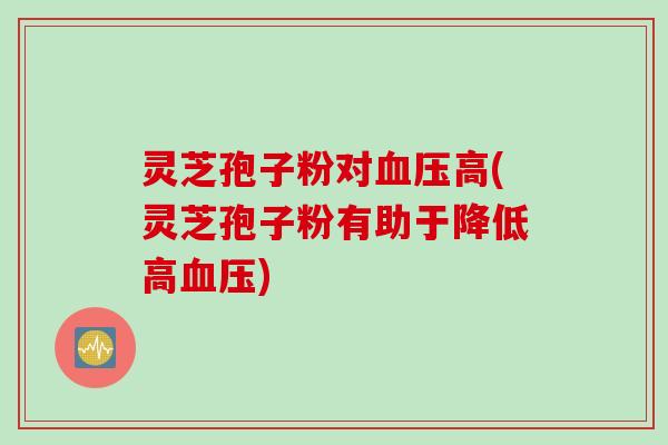 灵芝孢子粉对高(灵芝孢子粉有助于降低高)