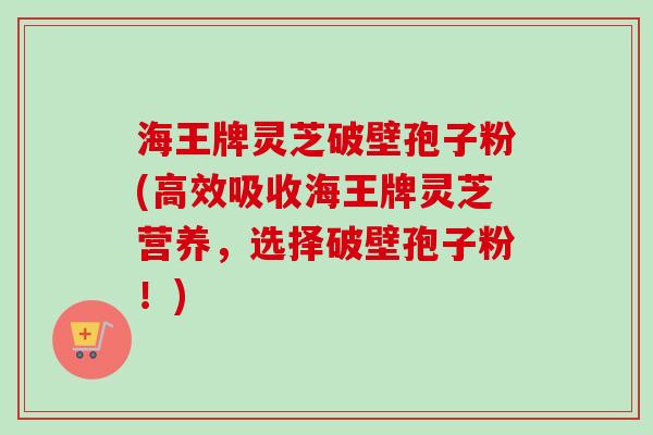 海王牌灵芝破壁孢子粉(高效吸收海王牌灵芝营养，选择破壁孢子粉！)