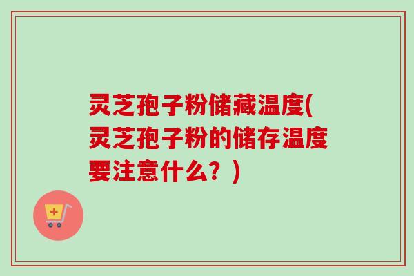 灵芝孢子粉储藏温度(灵芝孢子粉的储存温度要注意什么？)