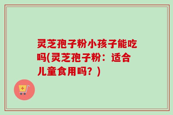 灵芝孢子粉小孩子能吃吗(灵芝孢子粉：适合儿童食用吗？)