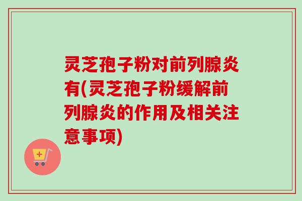 灵芝孢子粉对前列腺炎有(灵芝孢子粉缓解前列腺炎的作用及相关注意事项)