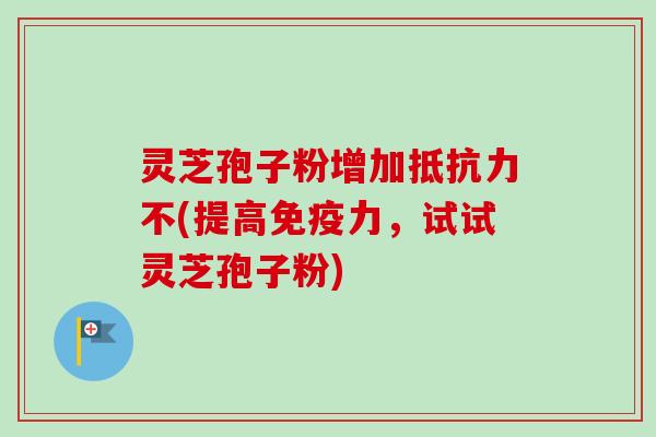 灵芝孢子粉增加抵抗力不(提高免疫力，试试灵芝孢子粉)