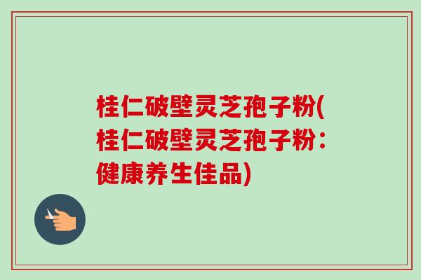 桂仁破壁灵芝孢子粉(桂仁破壁灵芝孢子粉：健康养生佳品)