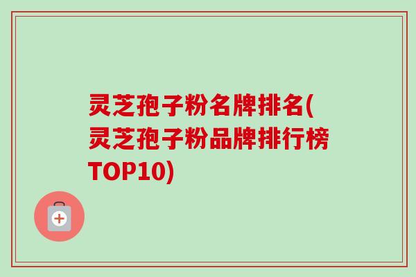 灵芝孢子粉名牌排名(灵芝孢子粉品牌排行榜TOP10) 灵芝孢子粉名牌排名(灵芝孢子粉品牌排行榜TOP10)