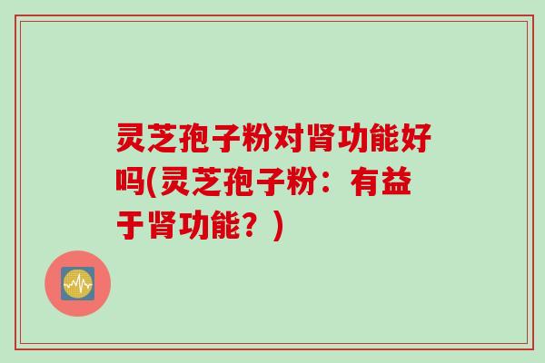 灵芝孢子粉对肾功能好吗(灵芝孢子粉：有益于肾功能？)