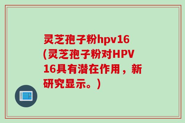 灵芝孢子粉hpv16(灵芝孢子粉对HPV16具有潜在作用，新研究显示。)
