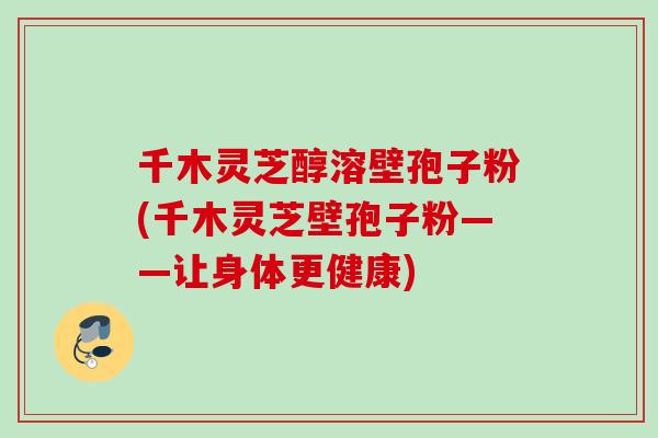 千木灵芝醇溶壁孢子粉(千木灵芝壁孢子粉——让身体更健康)