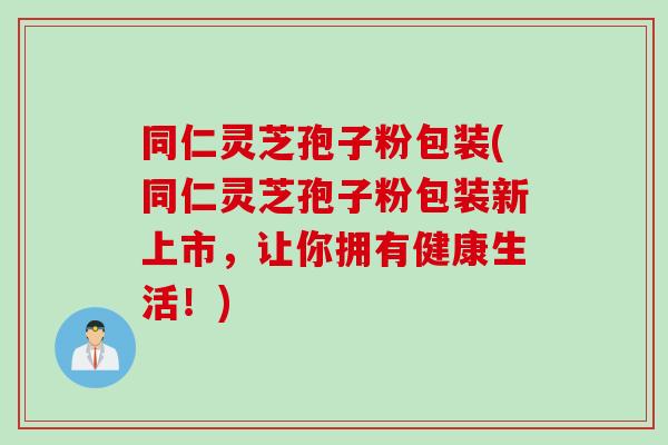 同仁灵芝孢子粉包装(同仁灵芝孢子粉包装新上市，让你拥有健康生活！)