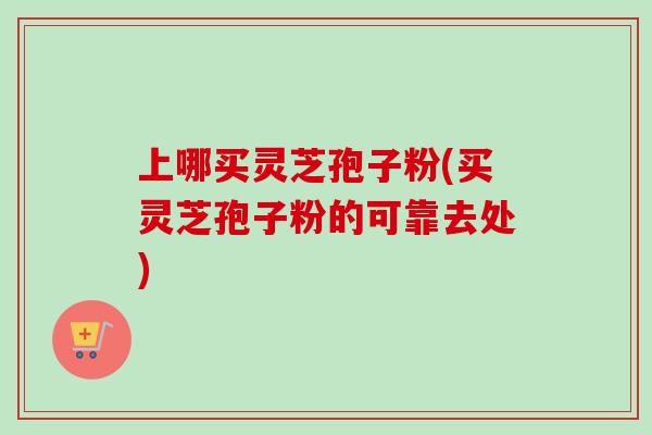 上哪买灵芝孢子粉(买灵芝孢子粉的可靠去处)