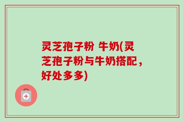 灵芝孢子粉 牛奶(灵芝孢子粉与牛奶搭配，好处多多)