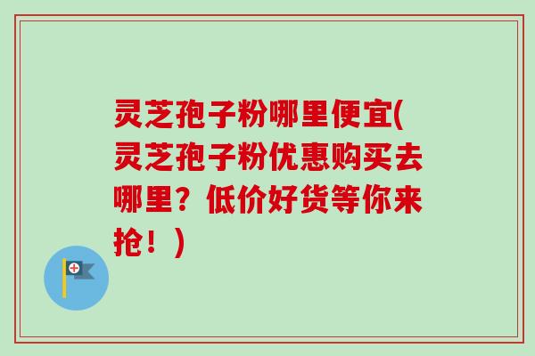 灵芝孢子粉哪里便宜(灵芝孢子粉优惠购买去哪里？低价好货等你来抢！)