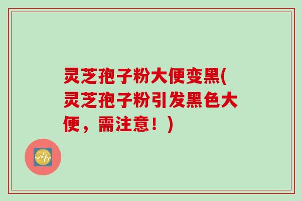 灵芝孢子粉大便变黑(灵芝孢子粉引发黑色大便,需注意!) 灵芝孢子粉大便变黑(灵芝孢子粉引发黑色大便,需注意!)